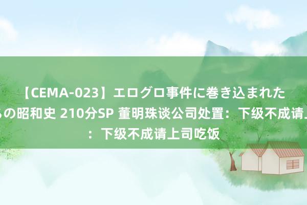 【CEMA-023】エログロ事件に巻き込まれた 人妻たちの昭和史 210分SP 董明珠谈公司处置：下级不成请上司吃饭