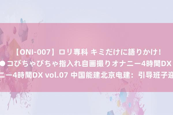 【ONI-007】ロリ専科 キミだけに語りかけ！ロリっ娘20人！オマ●コぴちゃぴちゃ指入れ自画撮りオナニー4時間DX vol.07 中国能建北京电建：引导班子迎来退换