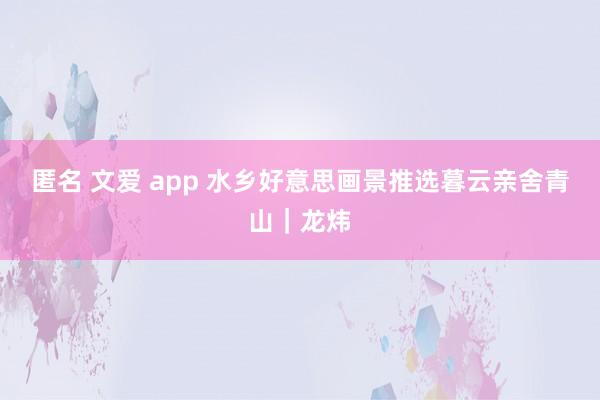 匿名 文爱 app 水乡好意思画景推选暮云亲舍青山｜龙炜