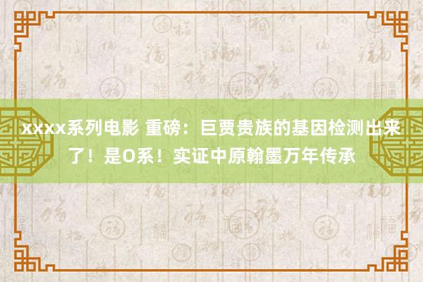 xxxx系列电影 重磅：巨贾贵族的基因检测出来了！是O系！实证中原翰墨万年传承