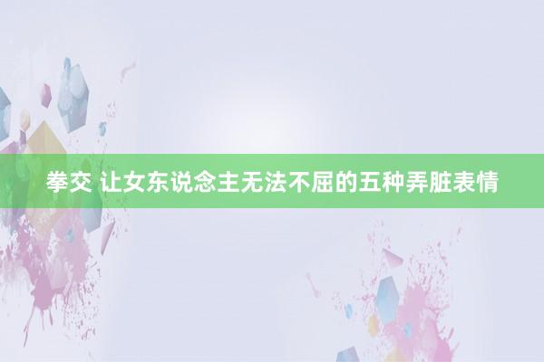 拳交 让女东说念主无法不屈的五种弄脏表情