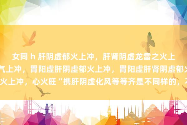 女同 h 肝阴虚郁火上冲，肝肾阴虚龙雷之火上冲，胃肝阴虚冲气携肝气上冲，胃阳虚肝阴虚郁火上冲，胃阳虚肝肾阴虚郁火上冲，心火旺“携肝阴虚化风等等齐是不同样的，不行纯粹归纳为阴虚火旺！