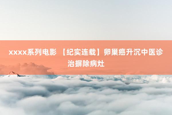 xxxx系列电影 【纪实连载】卵巢癌升沉中医诊治摒除病灶