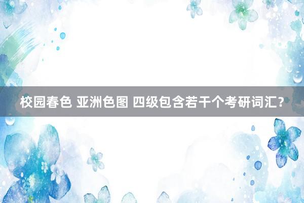校园春色 亚洲色图 四级包含若干个考研词汇？