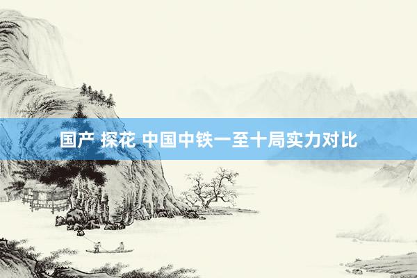国产 探花 中国中铁一至十局实力对比