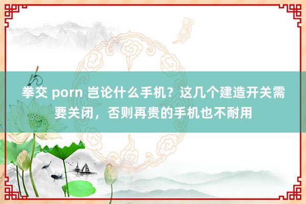 拳交 porn 岂论什么手机？这几个建造开关需要关闭，否则再贵的手机也不耐用