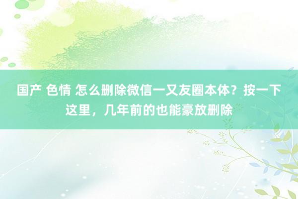 国产 色情 怎么删除微信一又友圈本体？按一下这里，几年前的也能豪放删除