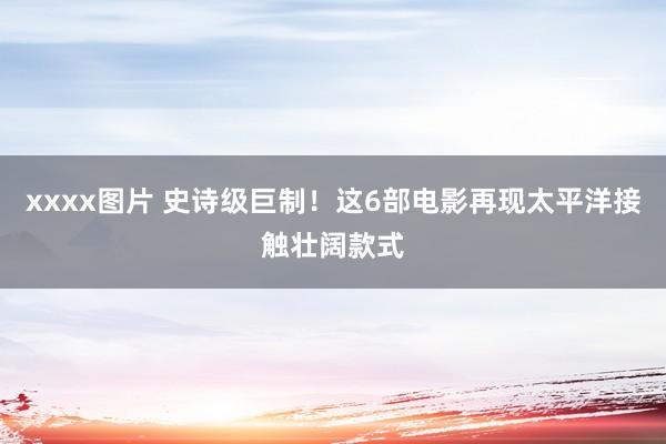 xxxx图片 史诗级巨制！这6部电影再现太平洋接触壮阔款式