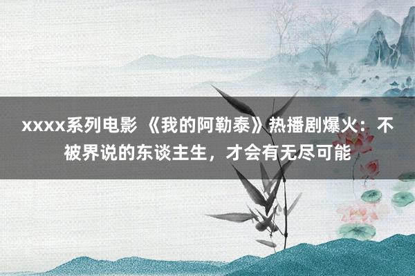 xxxx系列电影 《我的阿勒泰》热播剧爆火：不被界说的东谈主生，才会有无尽可能