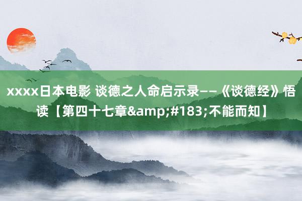 xxxx日本电影 谈德之人命启示录——《谈德经》悟读【第四十七章&#183;不能而知】