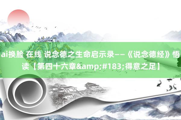 ai换脸 在线 说念德之生命启示录——《说念德经》悟读【第四十六章&#183;得意之足】