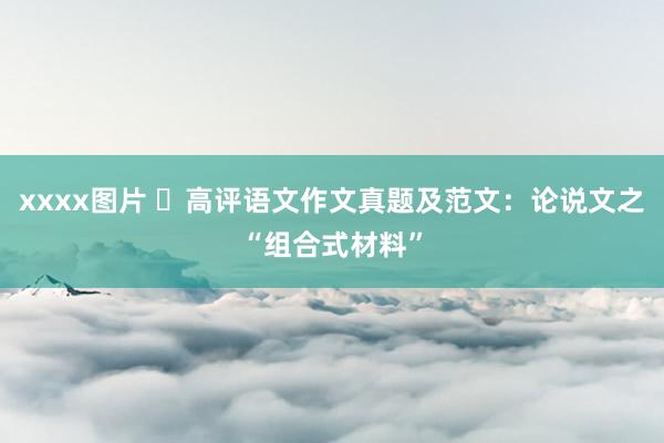 xxxx图片 高评语文作文真题及范文:论说文之“组合式材料”