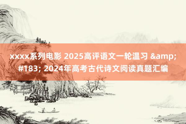 xxxx系列电影 2025高评语文一轮温习 &#183; 2024年高考古代诗文阅读真题汇编