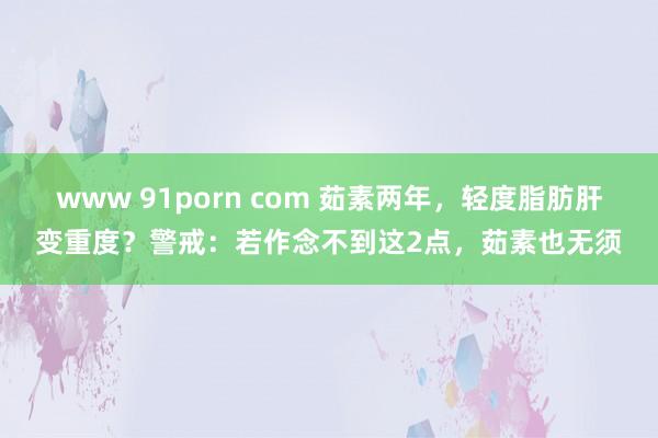 www 91porn com 茹素两年，轻度脂肪肝变重度？警戒：若作念不到这2点，茹素也无须