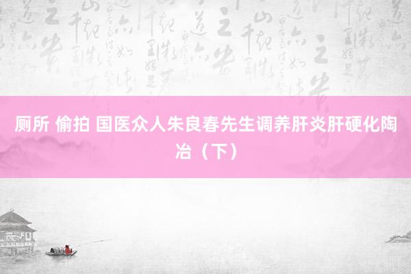 厕所 偷拍 国医众人朱良春先生调养肝炎肝硬化陶冶（下）