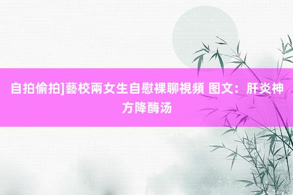 自拍偷拍]藝校兩女生自慰裸聊視頻 图文：肝炎神方降酶汤