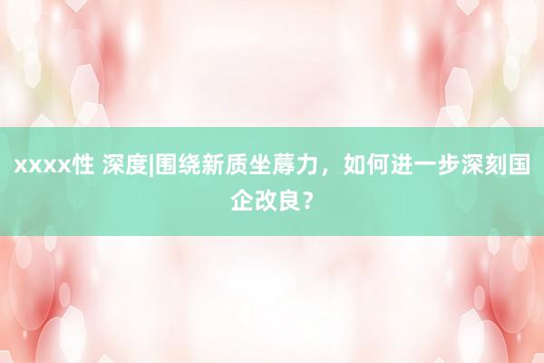 xxxx性 深度|围绕新质坐蓐力，如何进一步深刻国企改良？