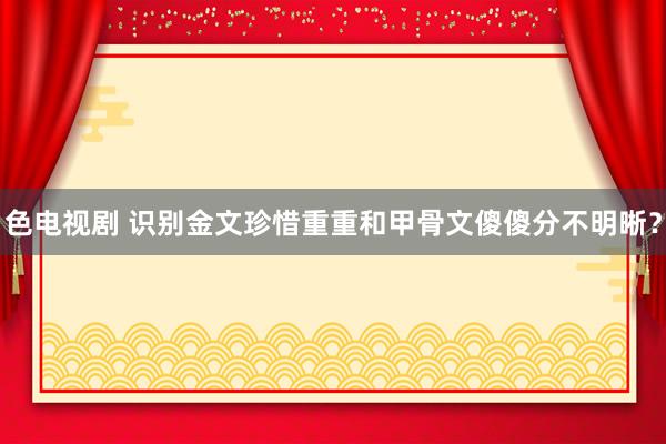 色电视剧 识别金文珍惜重重和甲骨文傻傻分不明晰？