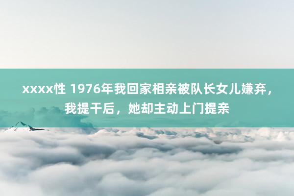 xxxx性 1976年我回家相亲被队长女儿嫌弃，我提干后，她却主动上门提亲