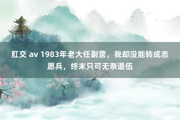 肛交 av 1983年老大任副营，我却没能转成志愿兵，终末只可无奈退伍
