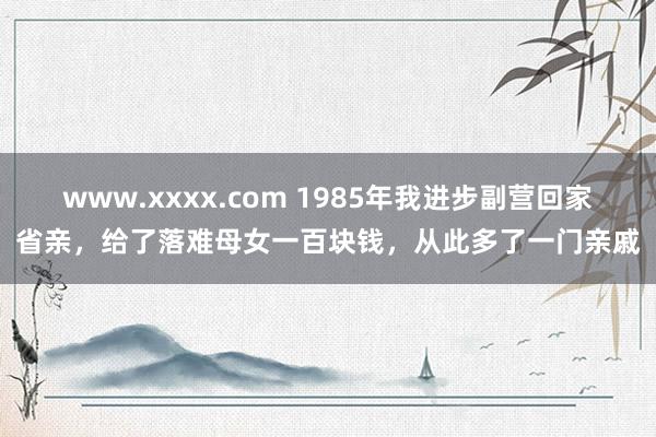 www.xxxx.com 1985年我进步副营回家省亲，给了落难母女一百块钱，从此多了一门亲戚