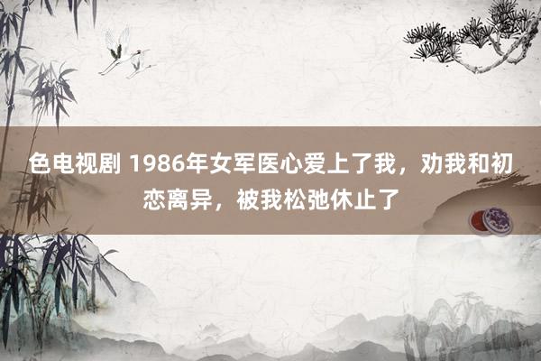 色电视剧 1986年女军医心爱上了我，劝我和初恋离异，被我松弛休止了