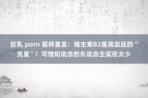 巨乳 porn 医师直言：维生素B2是高血压的“克星”！可惜知说念的东说念主实在太少