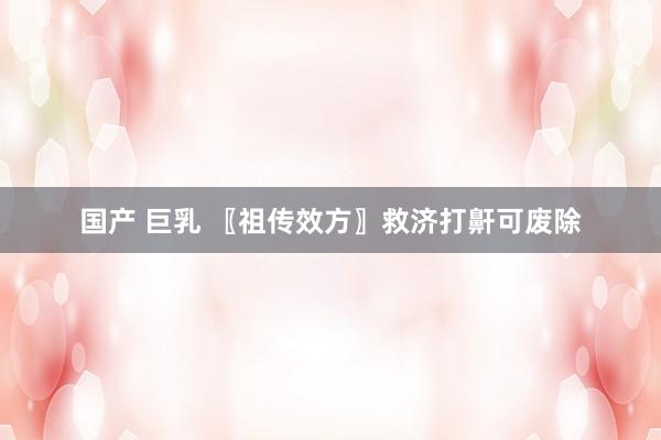 国产 巨乳 〖祖传效方〗救济打鼾可废除