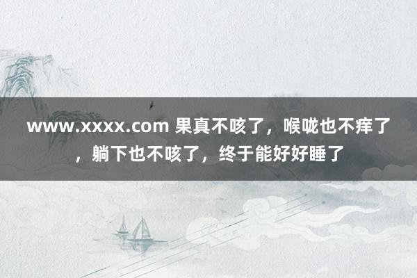 www.xxxx.com 果真不咳了，喉咙也不痒了，躺下也不咳了，终于能好好睡了