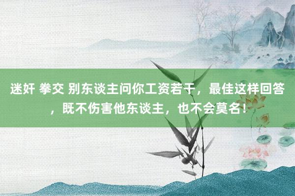 迷奸 拳交 别东谈主问你工资若干，最佳这样回答，既不伤害他东谈主，也不会莫名！