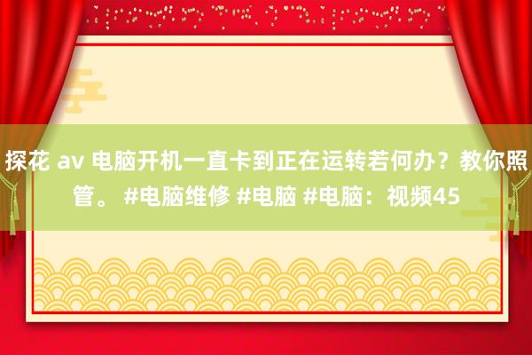 探花 av 电脑开机一直卡到正在运转若何办？教你照管。 #电脑维修 #电脑 #电脑：视频45