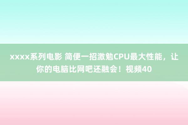 xxxx系列电影 简便一招激勉CPU最大性能，让你的电脑比网吧还融会！视频40