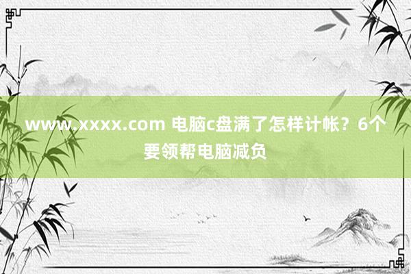 www.xxxx.com 电脑c盘满了怎样计帐？6个要领帮电脑减负