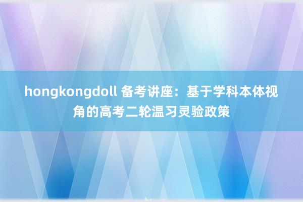 hongkongdoll 备考讲座：基于学科本体视角的高考二轮温习灵验政策