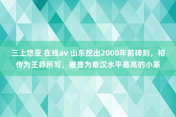 三上悠亚 在线av 山东挖出2000年前碑刻，相传为王莽所写，被誉为秦汉水平最高的小篆