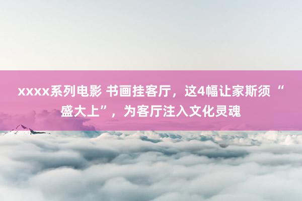 xxxx系列电影 书画挂客厅，这4幅让家斯须 “盛大上”，为客厅注入文化灵魂
