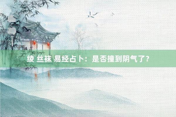 绫 丝袜 易经占卜：是否撞到阴气了？