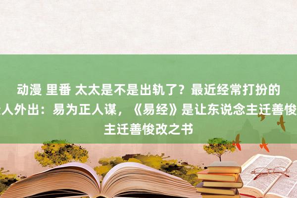 动漫 里番 太太是不是出轨了？最近经常打扮的绝色佳人外出：易为正人谋，《易经》是让东说念主迁善悛改之书